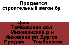 Продается строительный вагон бу . › Цена ­ 25 000 - Тамбовская обл., Инжавинский р-н, Инжавино рп Другое » Продам   . Тамбовская обл.